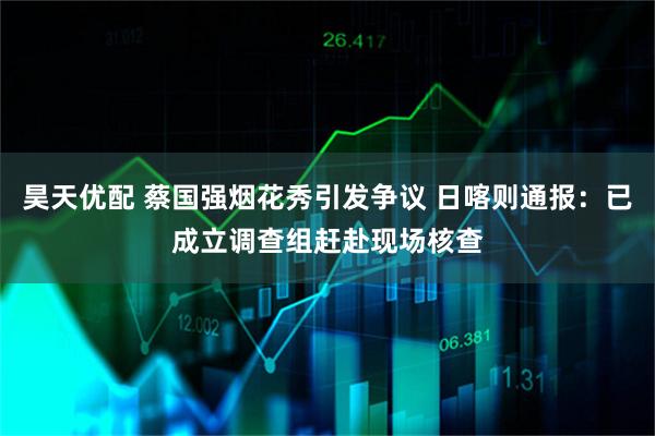 昊天优配 蔡国强烟花秀引发争议 日喀则通报：已成立调查组赶赴现场核查