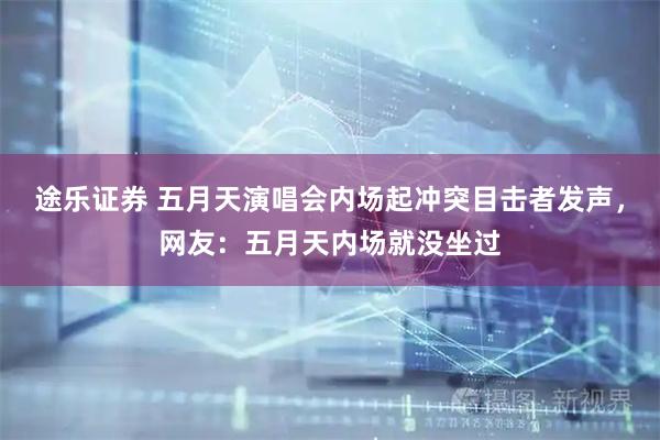 途乐证券 五月天演唱会内场起冲突目击者发声，网友：五月天内场就没坐过
