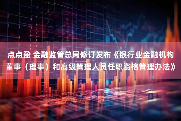 点点盈 金融监管总局修订发布《银行业金融机构董事（理事）和高级管理人员任职资格管理办法》