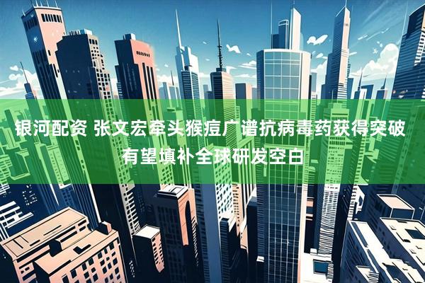 银河配资 张文宏牵头猴痘广谱抗病毒药获得突破 有望填补全球研发空白