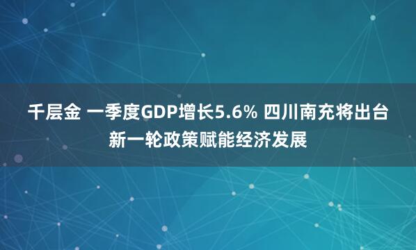 千层金 一季度GDP增长5.6% 四川南充将出台新一轮政策赋能经济发展