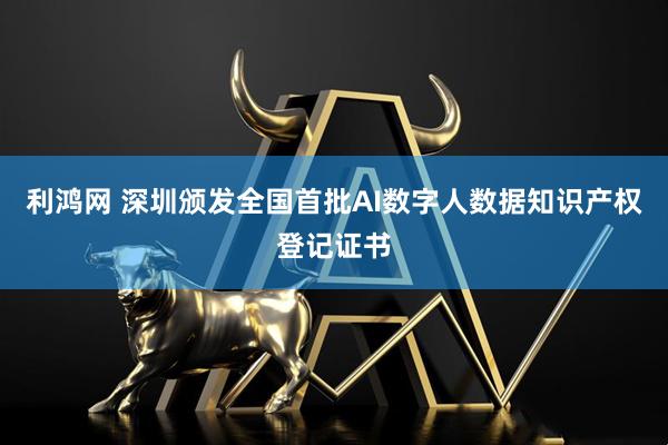 利鸿网 深圳颁发全国首批AI数字人数据知识产权登记证书