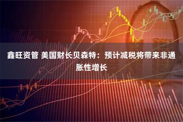 鑫旺资管 美国财长贝森特：预计减税将带来非通胀性增长