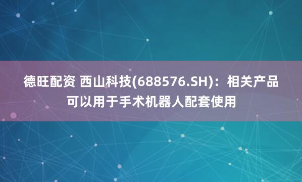 德旺配资 西山科技(688576.SH)：相关产品可以用于手术机器人配套使用