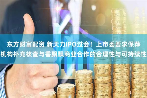 东方财富配资 新天力IPO过会！上市委要求保荐机构补充核查与香飘飘商业合作的合理性与可持续性