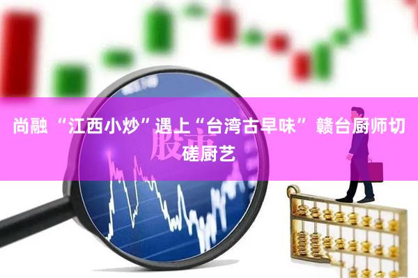 尚融 “江西小炒”遇上“台湾古早味” 赣台厨师切磋厨艺