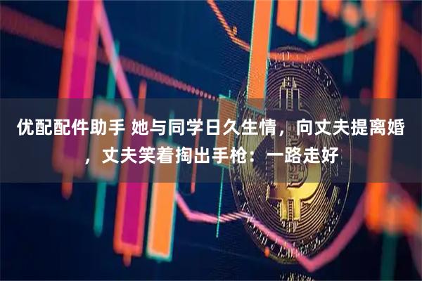 优配配件助手 她与同学日久生情，向丈夫提离婚，丈夫笑着掏出手枪：一路走好