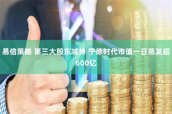 易倍策略 第三大股东减持 宁德时代市值一日蒸发超600亿