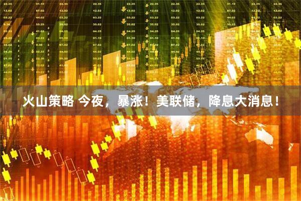 火山策略 今夜，暴涨！美联储，降息大消息！