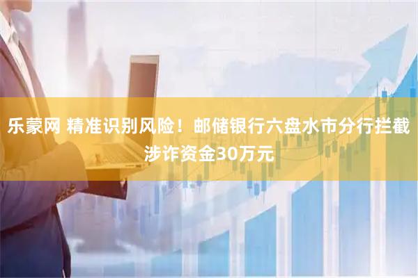 乐蒙网 精准识别风险！邮储银行六盘水市分行拦截涉诈资金30万元