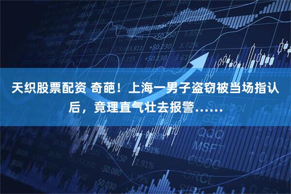 天织股票配资 奇葩！上海一男子盗窃被当场指认后，竟理直气壮去报警……