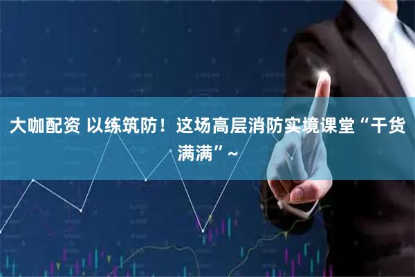 大咖配资 以练筑防！这场高层消防实境课堂“干货满满”~
