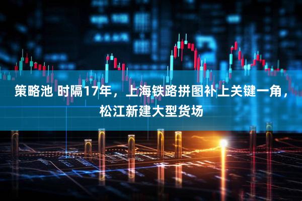 策略池 时隔17年，上海铁路拼图补上关键一角，松江新建大型货场