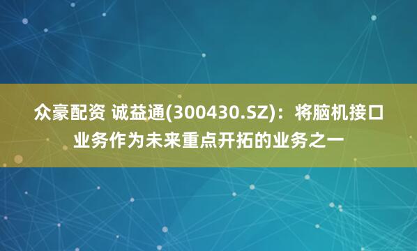 众豪配资 诚益通(300430.SZ)：将脑机接口业务作为未来重点开拓的业务之一