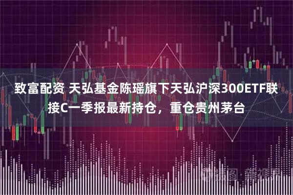 致富配资 天弘基金陈瑶旗下天弘沪深300ETF联接C一季报最新持仓，重仓贵州茅台