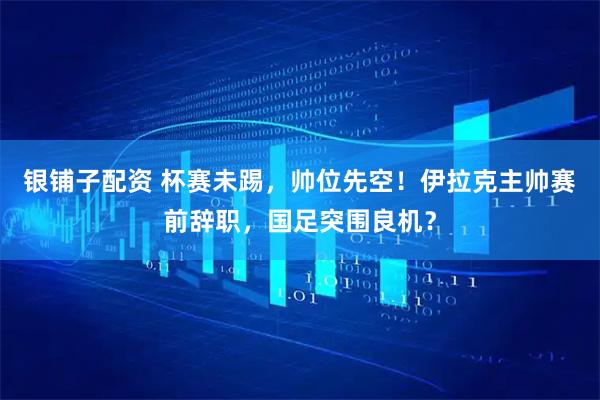 银铺子配资 杯赛未踢，帅位先空！伊拉克主帅赛前辞职，国足突围良机？