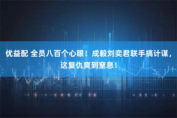 优益配 全员八百个心眼！成毅刘奕君联手搞计谋，这复仇爽到窒息！