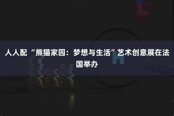 人人配 “熊猫家园：梦想与生活”艺术创意展在法国举办