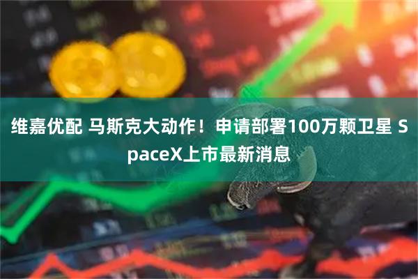 维嘉优配 马斯克大动作！申请部署100万颗卫星 SpaceX上市最新消息